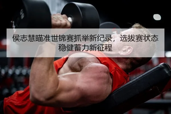 侯志慧瞄准世锦赛抓举新纪录，选拔赛状态稳健蓄力新征程